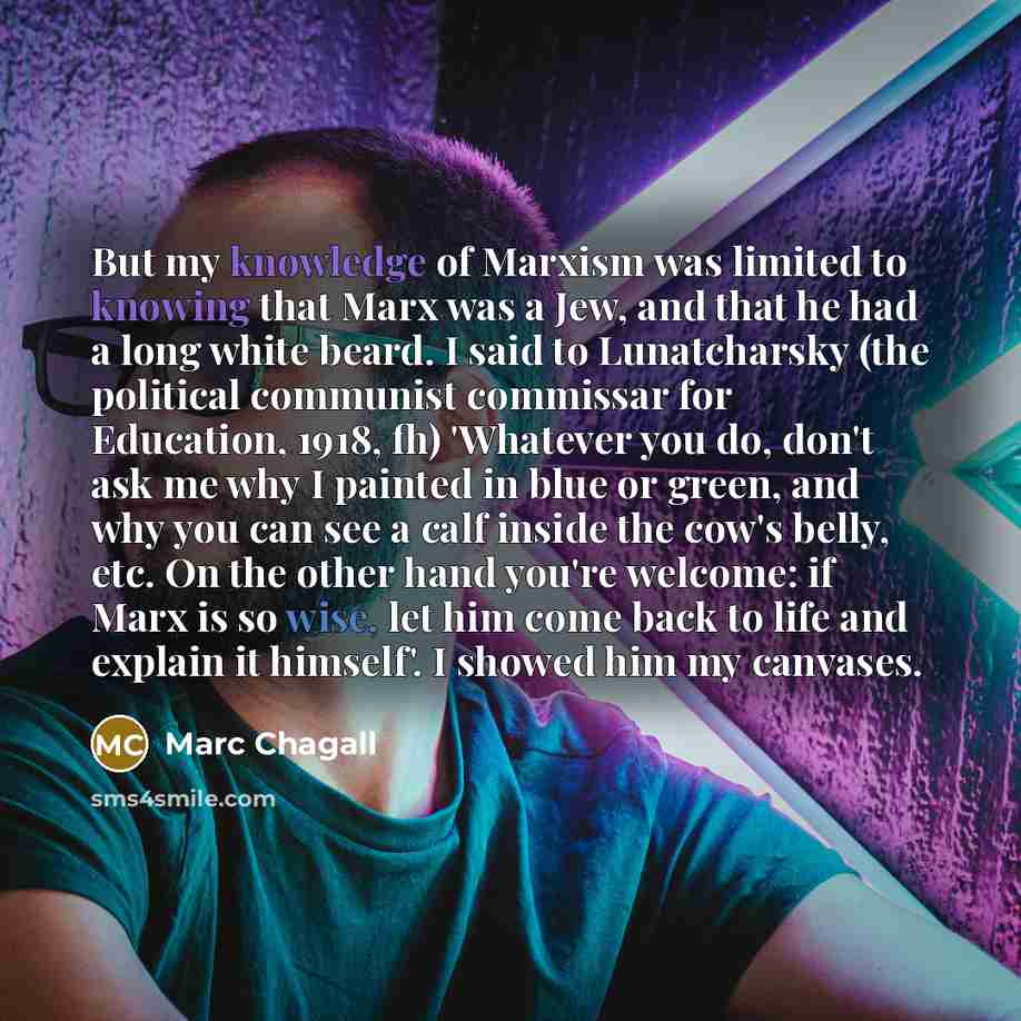 “But my knowledge of Marxism was limited to knowing that Marx was a Jew, and that he had a long white beard. I said to Lunatcharsky (the political communist commissar for Education, 1918, fh) 'Whatever you do, don't ask me why I painted in blue or green, and why you can see a calf inside the cow's…” quote by Marc Chagall