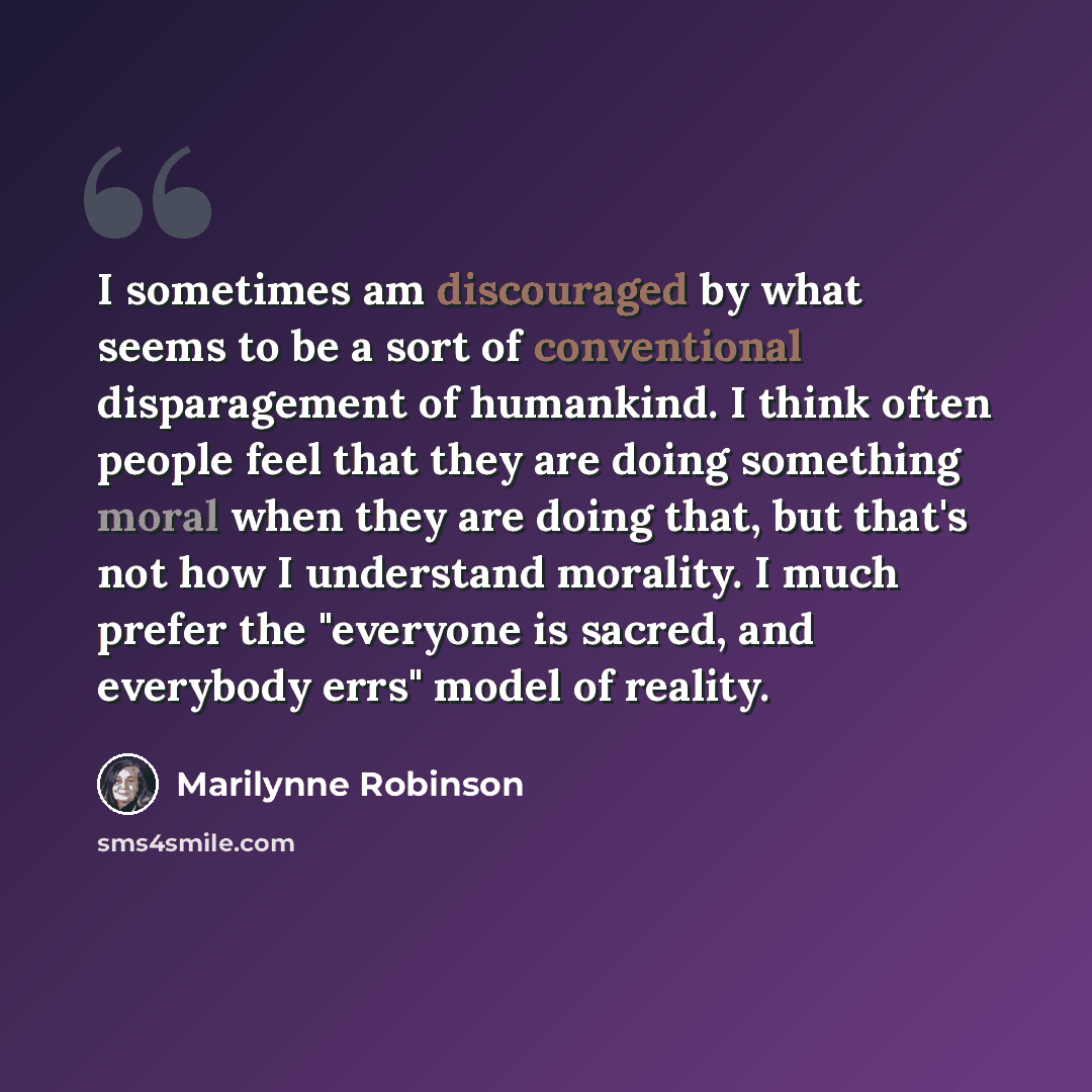 “I sometimes am discouraged by what seems to be a sort of conventional disparagement of humankind. I think often people feel that they are doing something moral when they are doing that, but that's not how I understand morality. I much prefer the "everyone is sacred, and everybody errs" model of…” quote by Marilynne Robinson