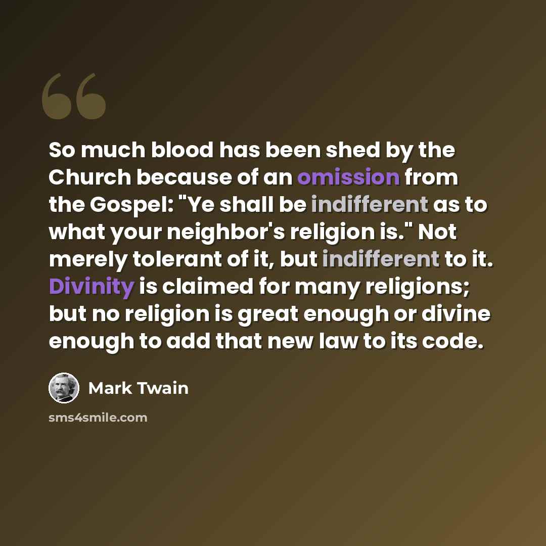 “So much blood has been shed by the Church because of an omission from the Gospel: "Ye shall be indifferent as to what your neighbor's religion is." Not merely tolerant of it, but indifferent to it. Divinity is claimed for many religions; but no religion is great enough or divine enough to add that…” quote by Mark Twain