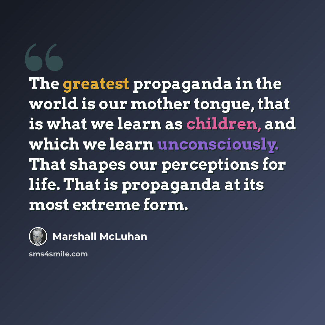 “The greatest propaganda in the world is our mother tongue, that is what we learn as children, and which we learn unconsciously. That shapes our perceptions for life. That is propaganda at its most extreme form.” quote by Marshall McLuhan