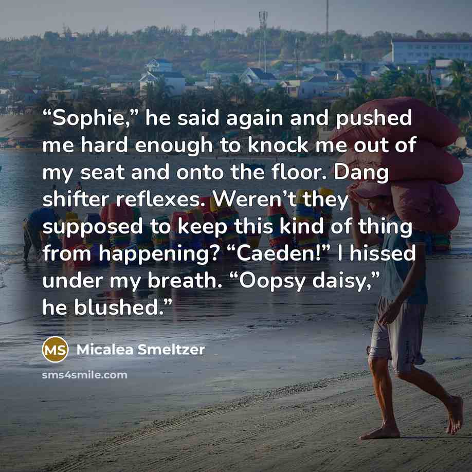 “Sophie,” he said again and pushed me hard enough to knock me out of my seat and onto the floor. Dang shifter reflexes. Weren’t they supposed to keep this kind of thing from happening? “Caeden!” I hissed under my breath. “Oopsy daisy,” he blushed.” quote by Micalea Smeltzer