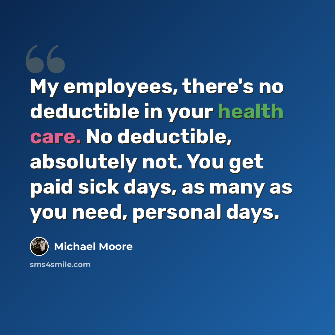 “My employees, there's no deductible in your health care. No deductible, absolutely not. You get paid sick days, as many as you need, personal days.” quote by Michael Moore