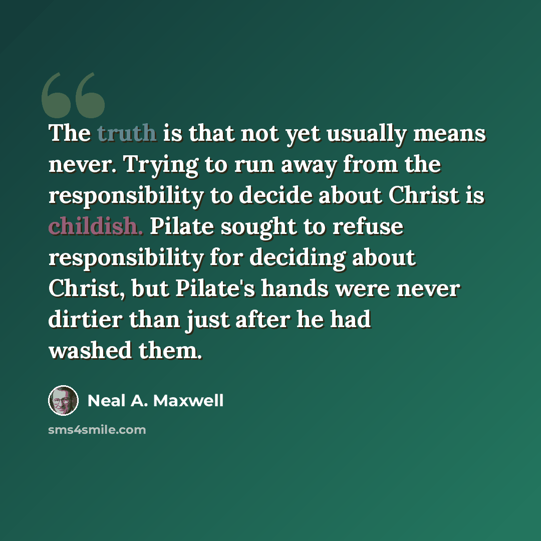 “The truth is that not yet usually means never. Trying to run away from the responsibility to decide about Christ is childish. Pilate sought to refuse responsibility for deciding about Christ, but Pilate's hands were never dirtier than just after he had washed them.” quote by Neal A. Maxwell