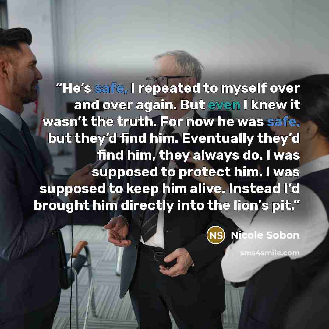 “He’s safe, I repeated to myself over and over again. But even I knew it wasn’t the truth. For now he was safe, but they’d find him. Eventually they’d find him, they always do. I was supposed to protect him. I was supposed to keep him alive. Instead I’d brought him directly into the lion’s pit.” quote by Nicole Sobon
