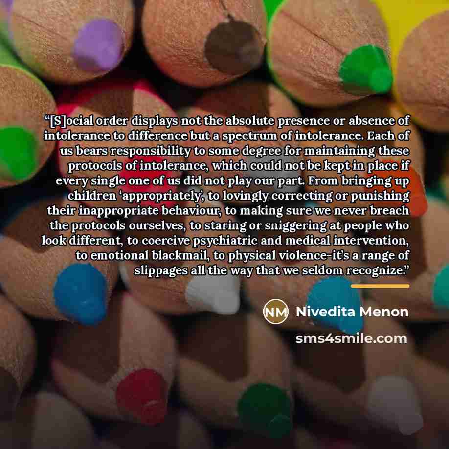 “[S]ocial order displays not the absolute presence or absence of intolerance to difference but a spectrum of intolerance. Each of us bears responsibility to some degree for maintaining these protocols of intolerance, which could not be kept in place if every single one of us did not play our part…” quote by Nivedita Menon