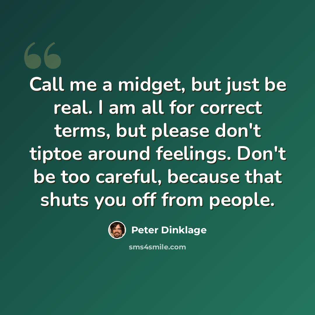 “Call me a midget, but just be real. I am all for correct terms, but please don't tiptoe around feelings. Don't be too careful, because that shuts you off from people.” quote by Peter Dinklage