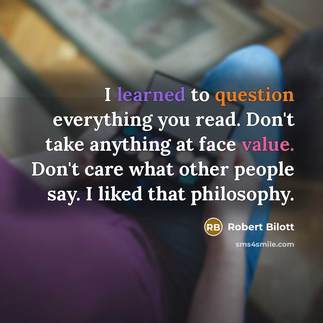 “I learned to question everything you read. Don't take anything at face value. Don't care what other people say. I liked that philosophy.” quote by Robert Bilott