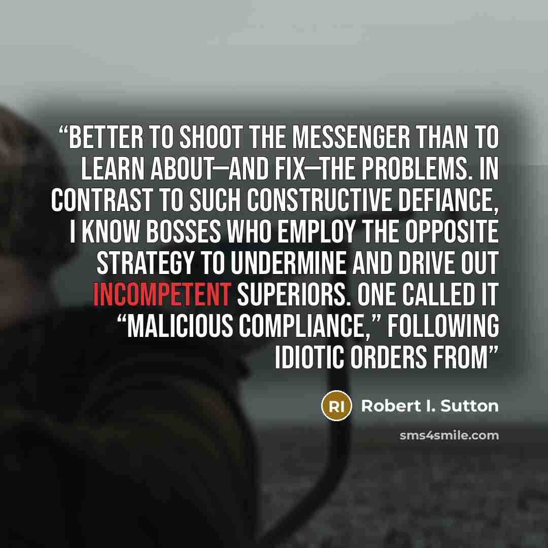 “better to shoot the messenger than to learn about—and fix—the problems. In contrast to such constructive defiance, I know bosses who employ the opposite strategy to undermine and drive out incompetent superiors. One called it “malicious compliance,” following idiotic orders from” quote by Robert I. Sutton