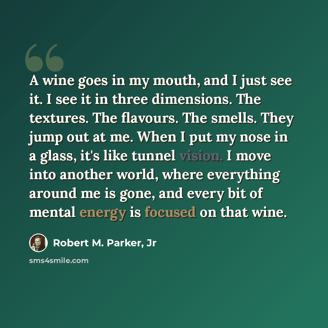 “A wine goes in my mouth, and I just see it. I see it in three dimensions. The textures. The flavours. The smells. They jump out at me. When I put my nose in a glass, it's like tunnel vision. I move into another world, where everything around me is gone, and every bit of mental energy is focused on…” quote by Robert M. Parker, Jr