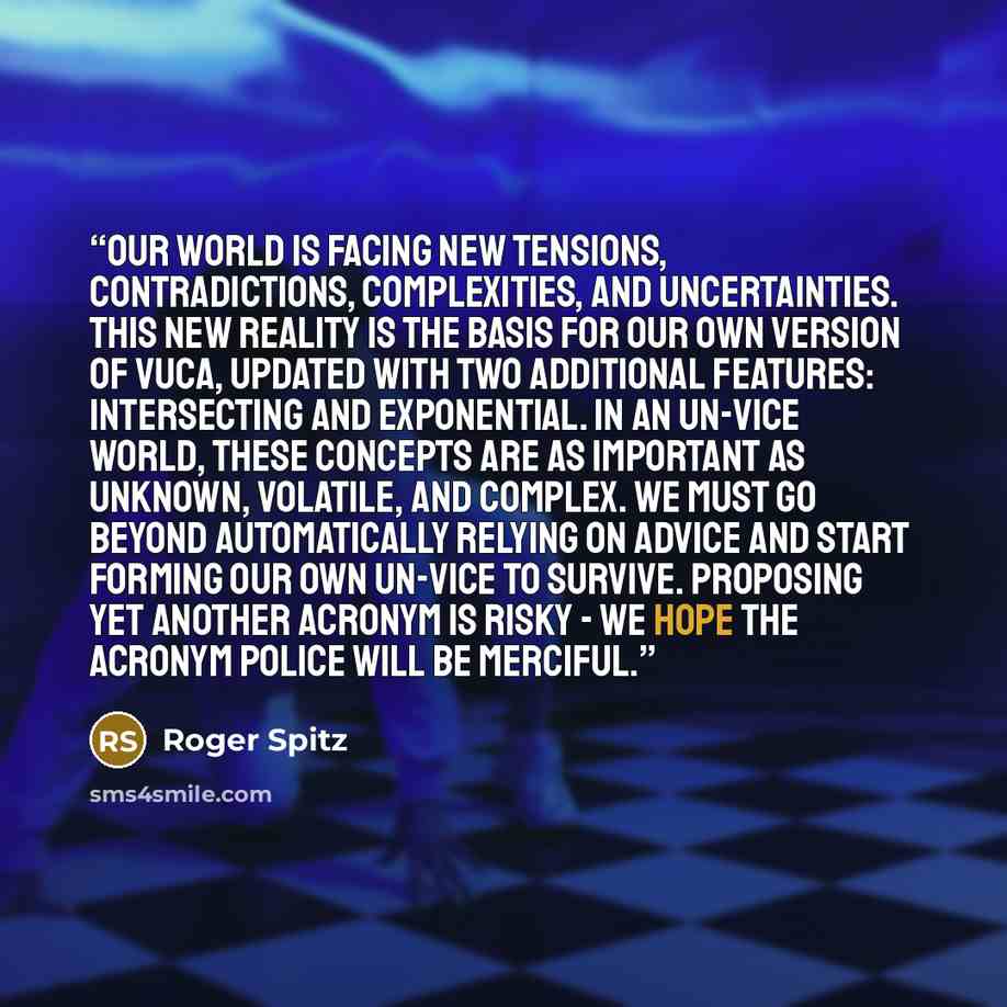 “Our world is facing new tensions, contradictions, complexities, and uncertainties. This new reality is the basis for our own version of VUCA, updated with two additional features: Intersecting and Exponential. In an UN-VICE world, these concepts are as important as UNknown, Volatile, and Complex…” quote by Roger Spitz
