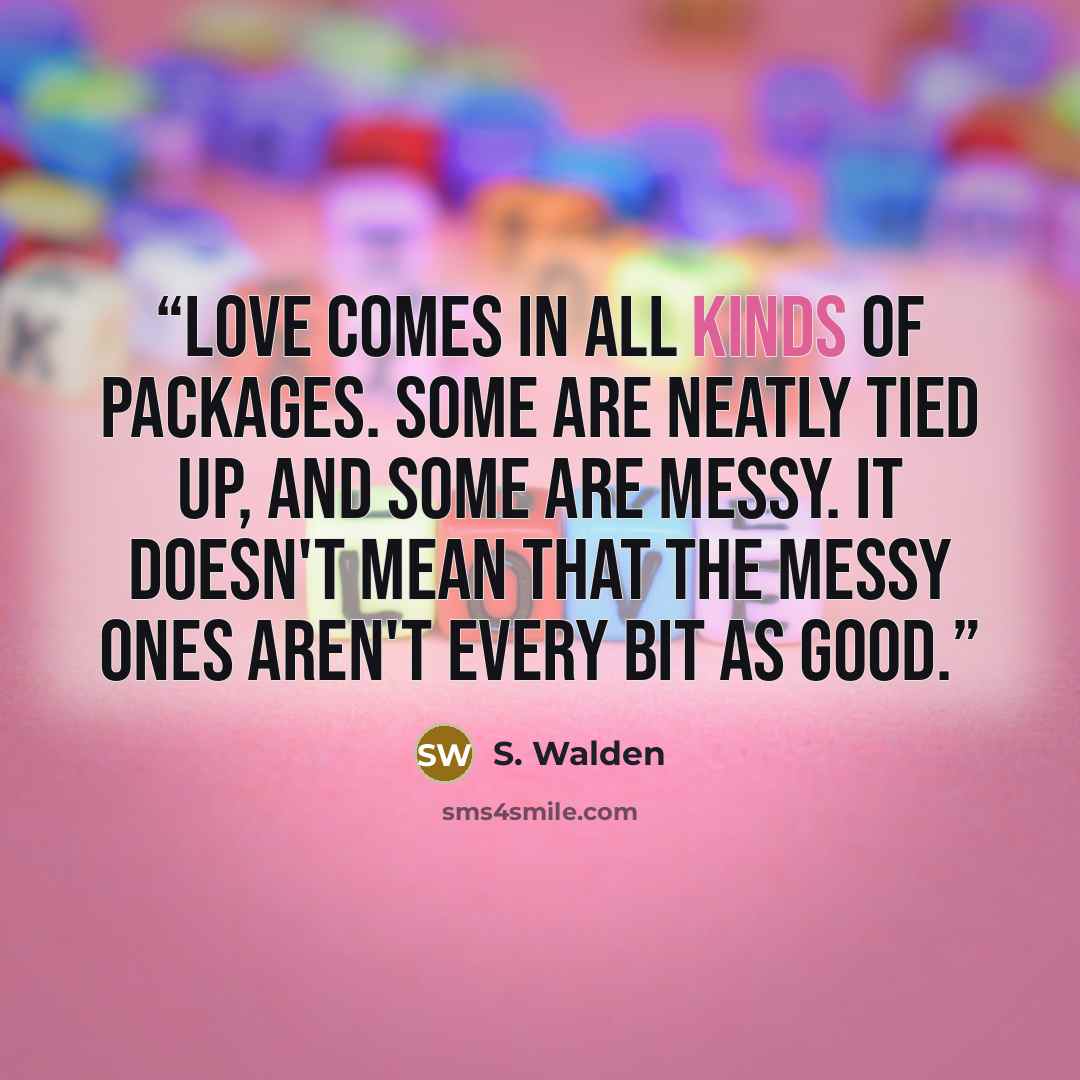 “Love comes in all kinds of packages. Some are neatly tied up, and some are messy. It doesn't mean that the messy ones aren't every bit as good.” quote by S. Walden