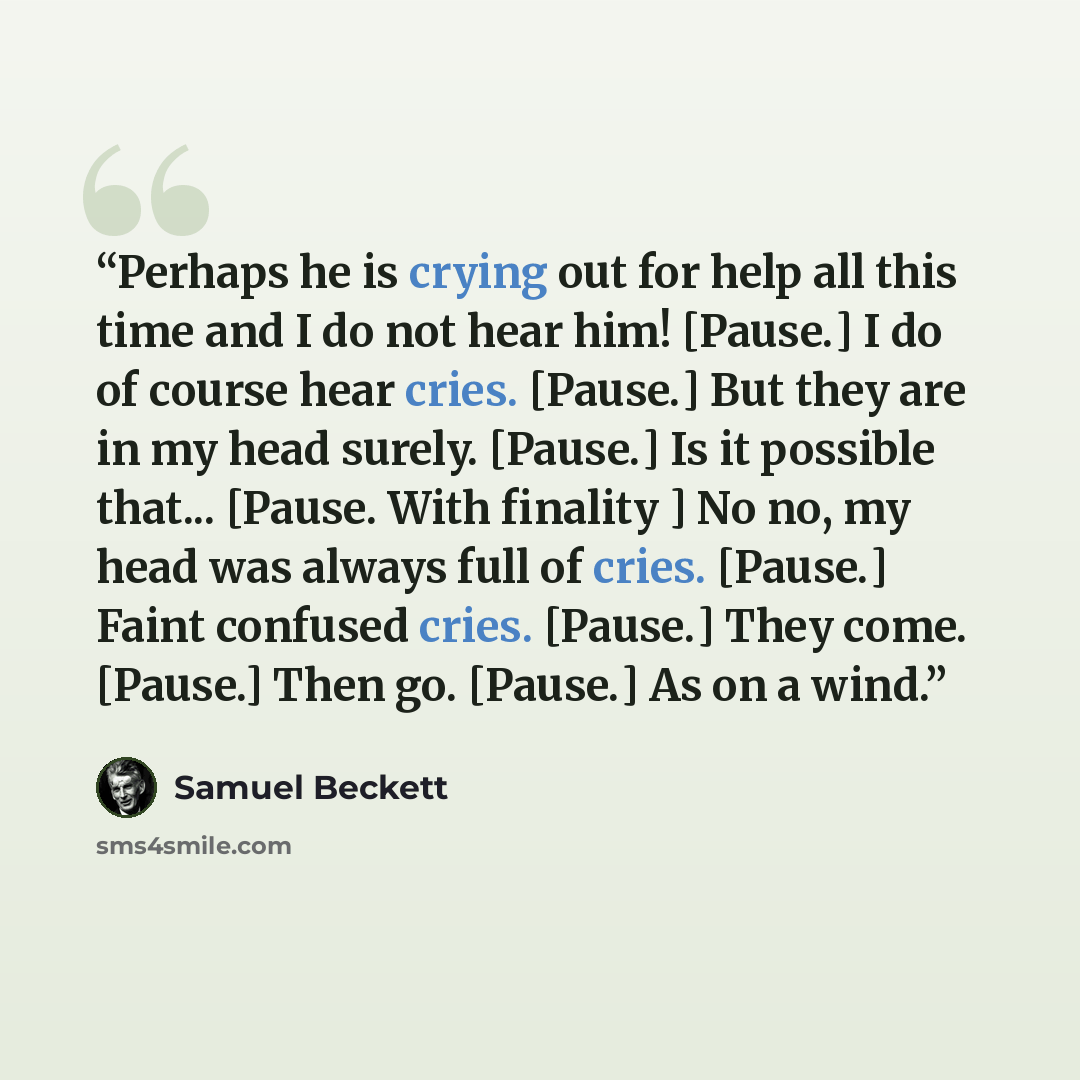 “Perhaps he is crying out for help all this time and I do not hear him! [Pause.] I do of course hear cries. [Pause.] But they are in my head surely. [Pause.] Is it possible that... [Pause. With finality ] No no, my head was always full of cries. [Pause.] Faint confused cries. [Pause.] They come…” quote by Samuel Beckett