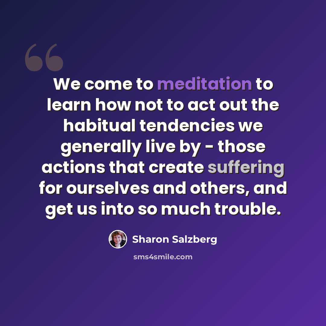 “We come to meditation to learn how not to act out the habitual tendencies we generally live by - those actions that create suffering for ourselves and others, and get us into so much trouble.” quote by Sharon Salzberg