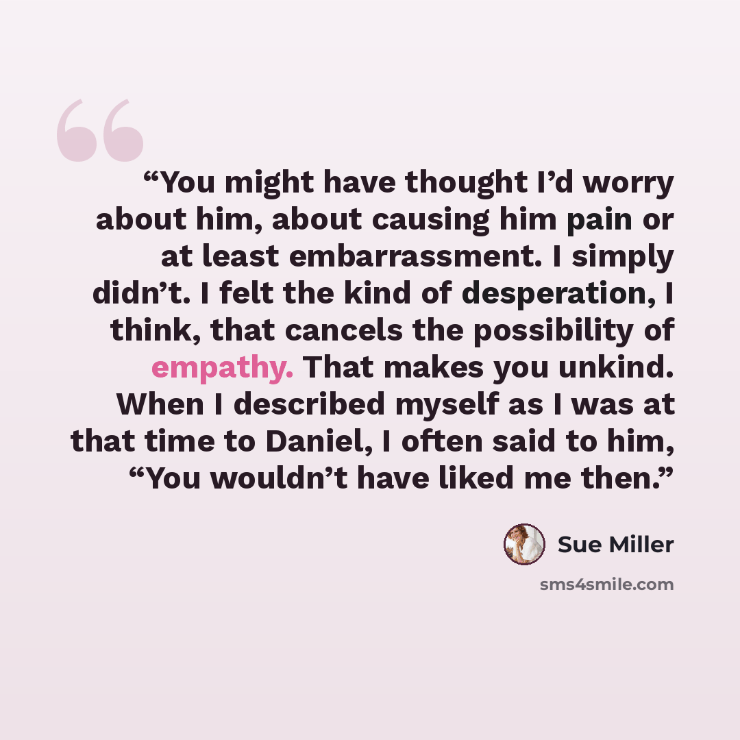 “You might have thought I’d worry about him, about causing him pain or at least embarrassment. I simply didn’t. I felt the kind of desperation, I think, that cancels the possibility of empathy. That makes you unkind. When I described myself as I was at that time to Daniel, I often said to him, “You…” quote by Sue Miller