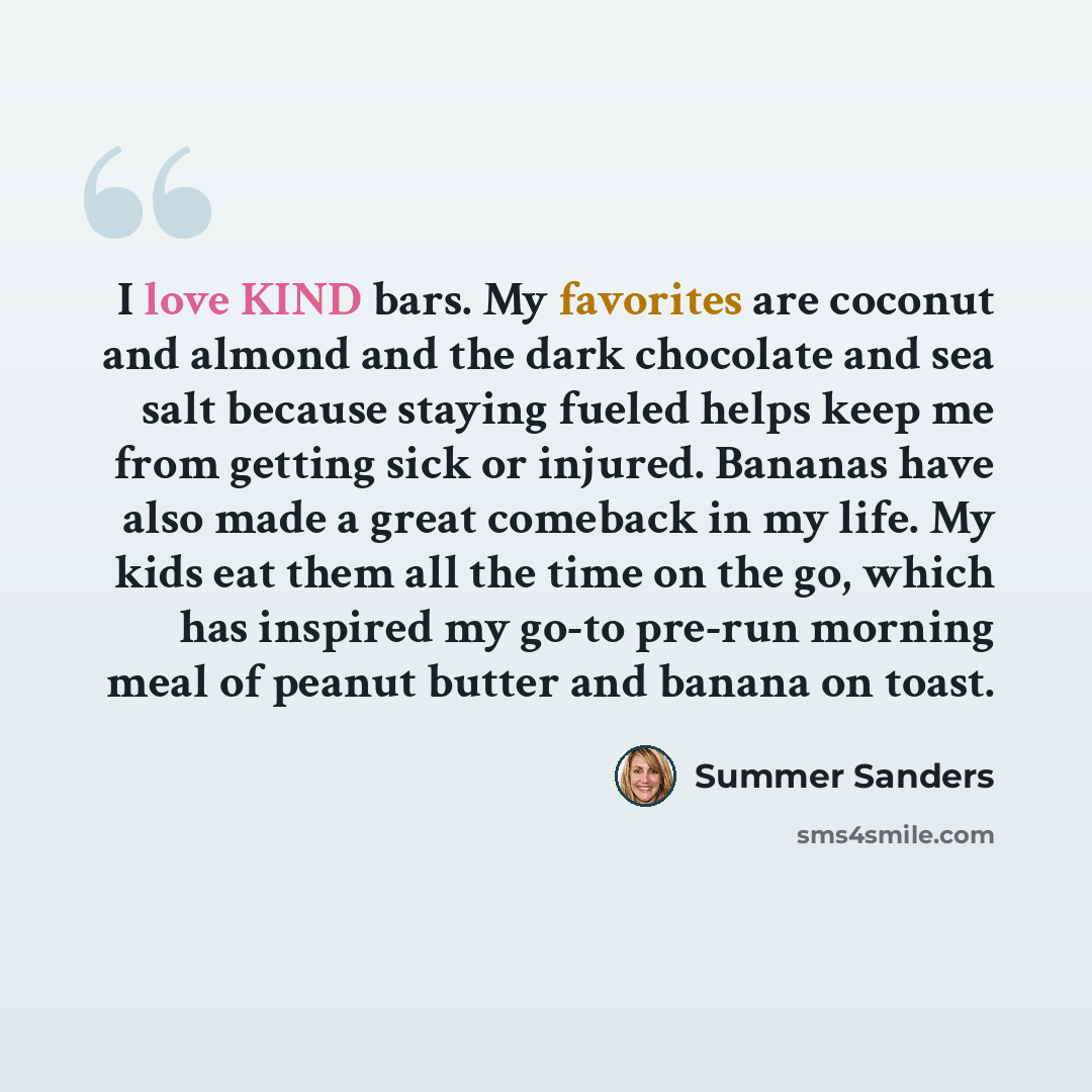 “I love KIND bars. My favorites are coconut and almond and the dark chocolate and sea salt because staying fueled helps keep me from getting sick or injured. Bananas have also made a great comeback in my life. My kids eat them all the time on the go, which has inspired my go-to pre-run morning meal…” quote by Summer Sanders