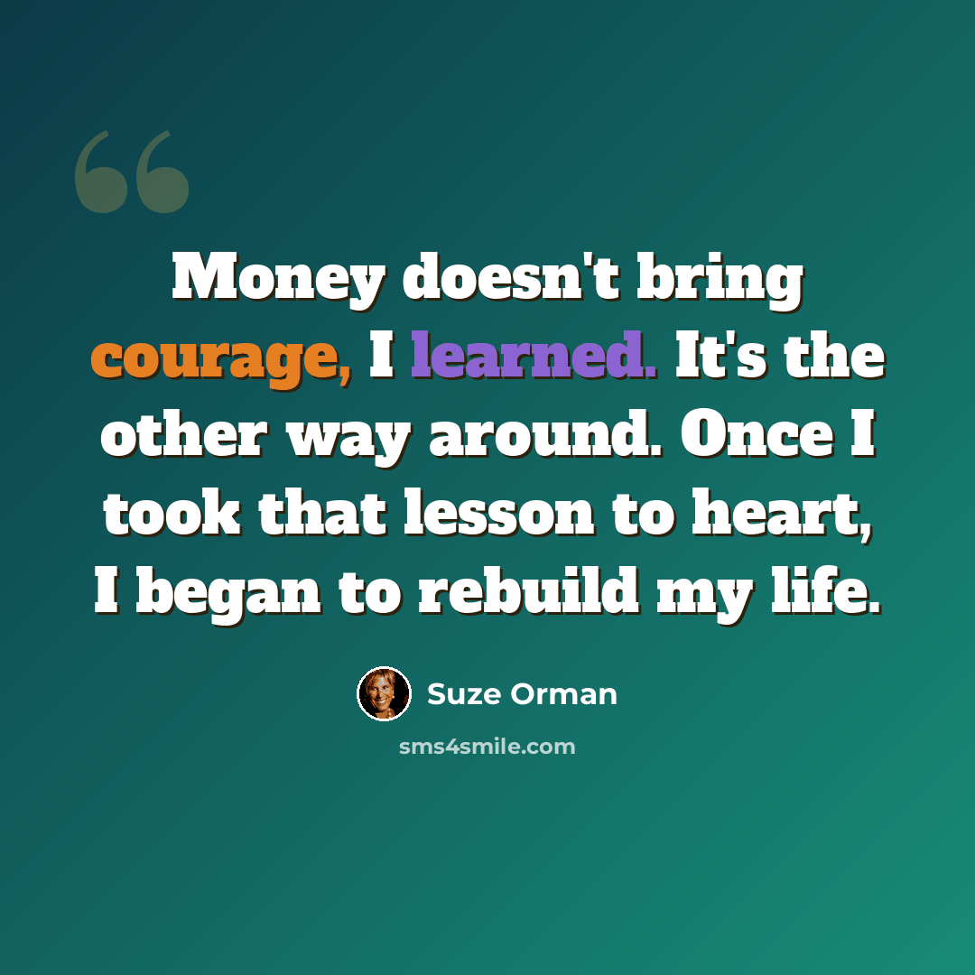 “Money doesn't bring courage, I learned. It's the other way around. Once I took that lesson to heart, I began to rebuild my life.” quote by Suze Orman