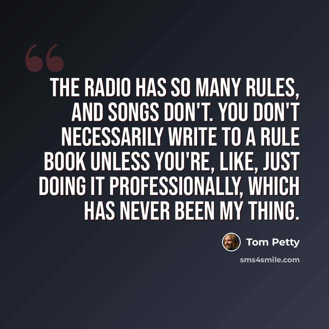 “The radio has so many rules, and songs don't. You don't necessarily write to a rule book unless you're, like, just doing it professionally, which has never been my thing.” quote by Tom Petty