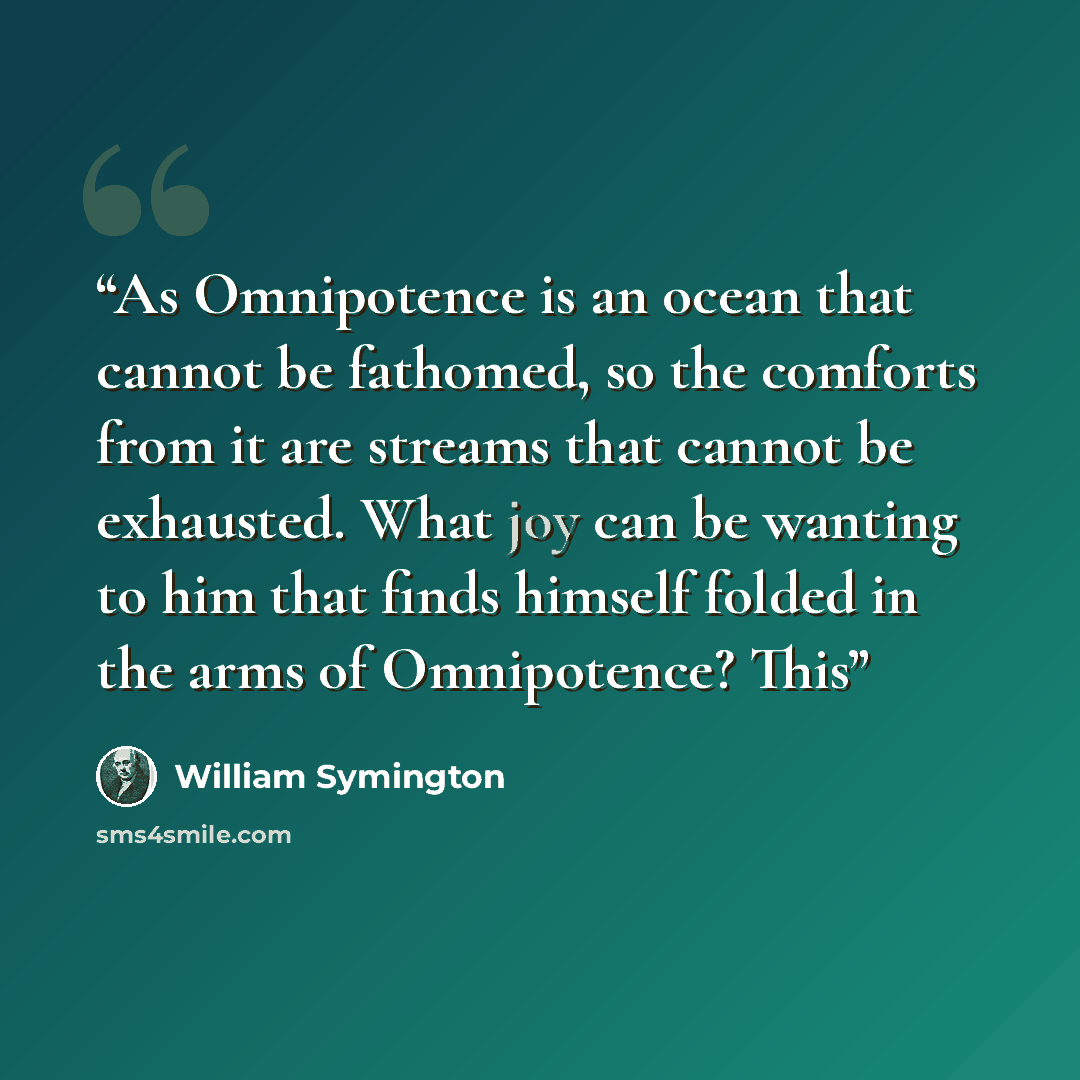 “As Omnipotence is an ocean that cannot be fathomed, so the comforts from it are streams that cannot be exhausted. What joy can be wanting to him that finds himself folded in the arms of Omnipotence? This” quote by William Symington