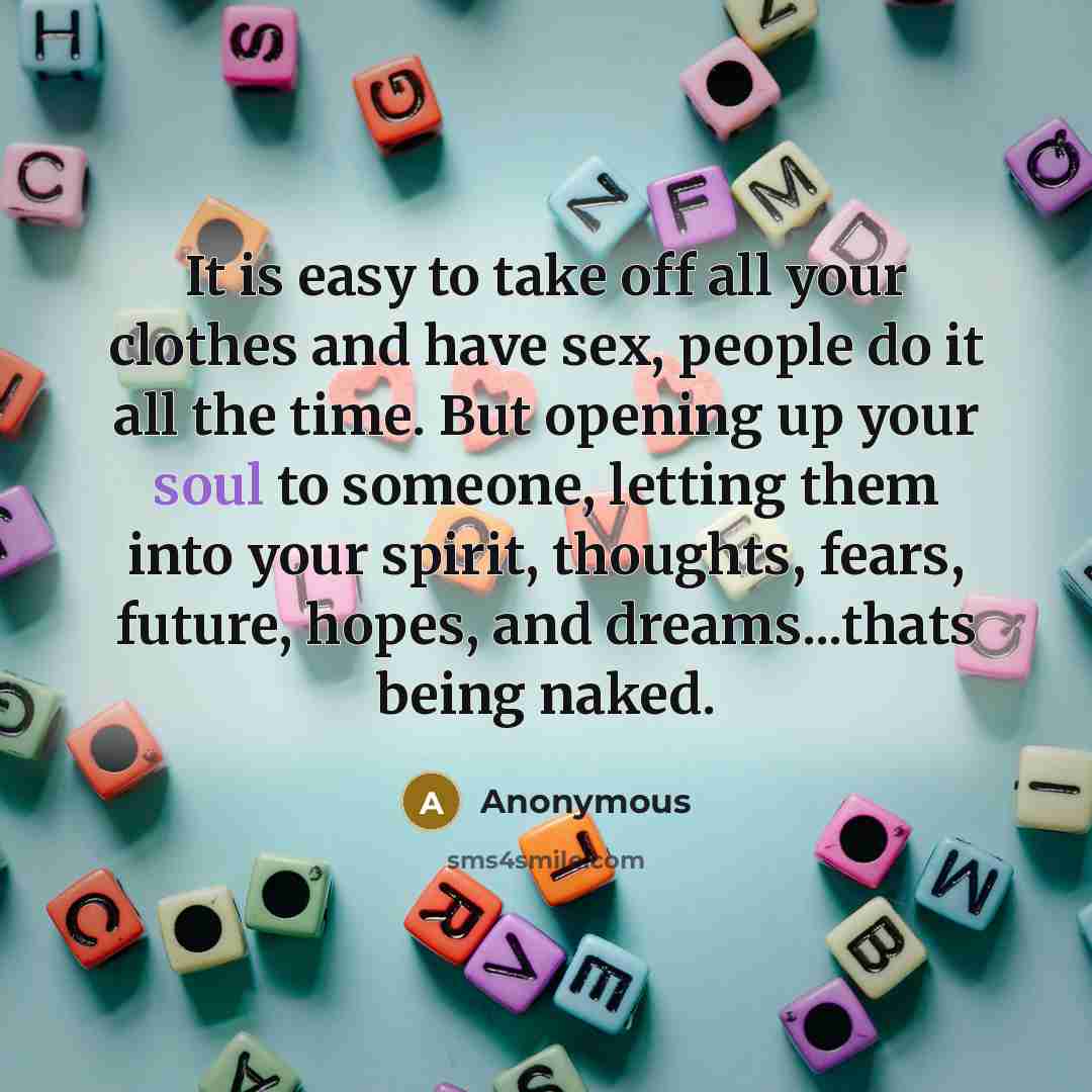 “It is easy to take off all your clothes and have sex, people do it all the time. But opening up your soul to someone, letting them into your spirit, thoughts, fears, future, hopes, and dreams...thats being naked.” quote by Anonymous