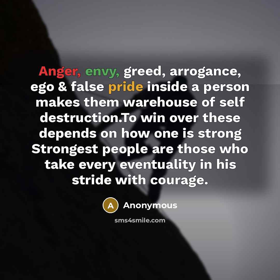“Anger, envy, greed, arrogance, ego & false pride inside a person makes them warehouse of self destruction.To win over these depends on how one is strong Strongest people are those who take every eventuality in his stride with courage.” quote by Anonymous