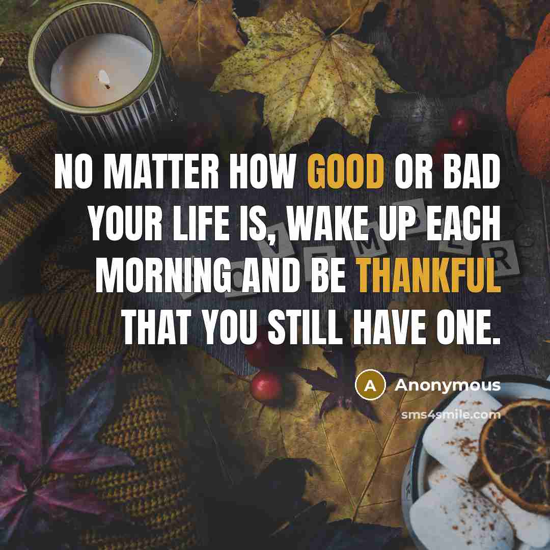 “No matter how good or bad your life is, wake up each morning and be thankful that you still have one.” quote by Anonymous