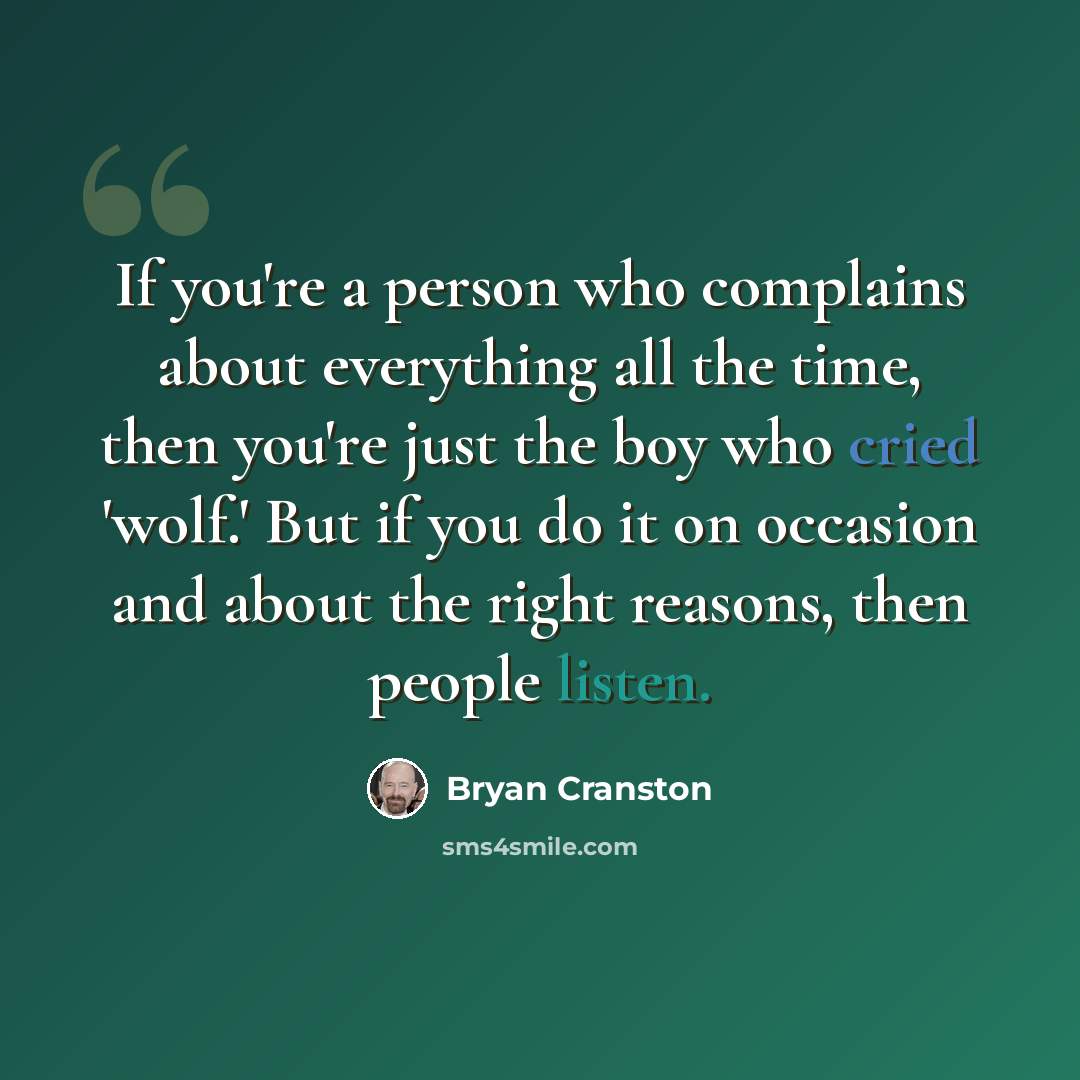 “If you're a person who complains about everything all the time, then you're just the boy who cried 'wolf.' But if you do it on occasion and about the right reasons, then people listen.” quote by Bryan Cranston
