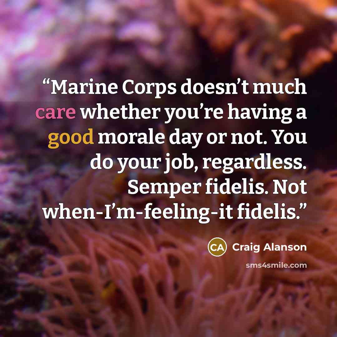 “Marine Corps doesn’t much care whether you’re having a good morale day or not. You do your job, regardless. Semper fidelis. Not when-I’m-feeling-it fidelis.” quote by Craig Alanson