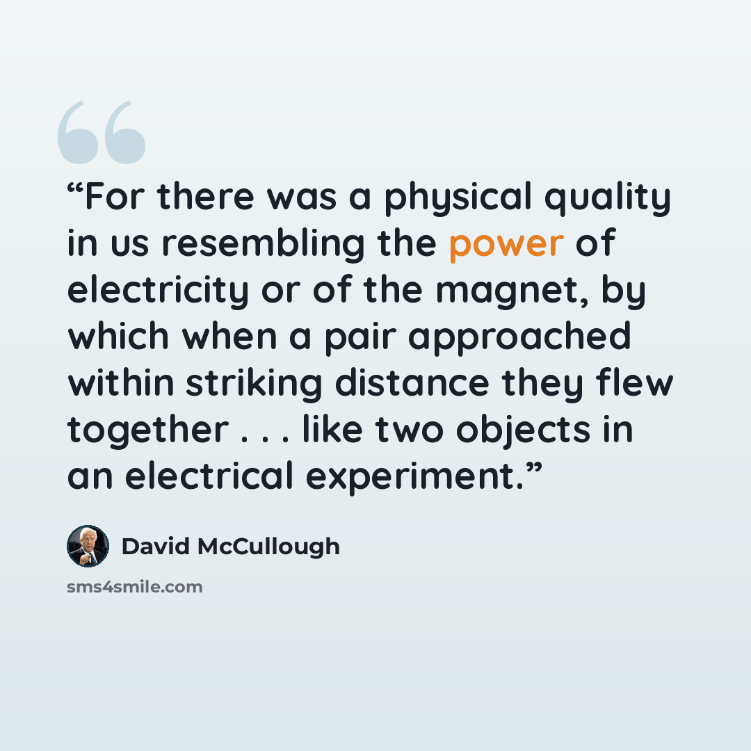 “For there was a physical quality in us resembling the power of electricity or of the magnet, by which when a pair approached within striking distance they flew together . . . like two objects in an electrical experiment.” quote by David McCullough