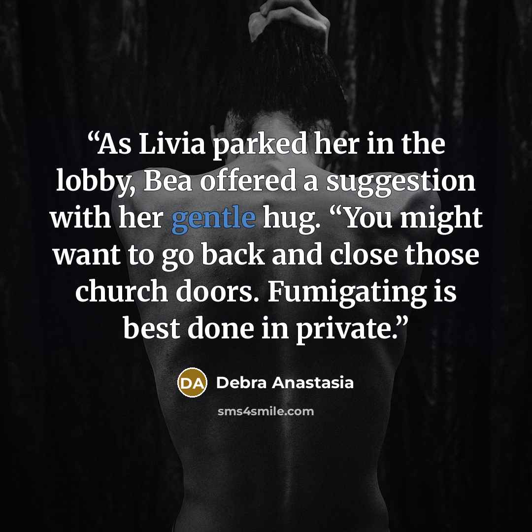 “As Livia parked her in the lobby, Bea offered a suggestion with her gentle hug. “You might want to go back and close those church doors. Fumigating is best done in private.” quote by Debra Anastasia