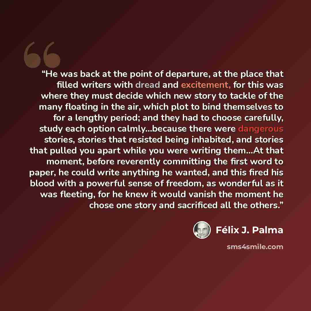 “He was back at the point of departure, at the place that filled writers with dread and excitement, for this was where they must decide which new story to tackle of the many floating in the air, which plot to bind themselves to for a lengthy period; and they had to choose carefully, study each…” quote by Felix J. Palma