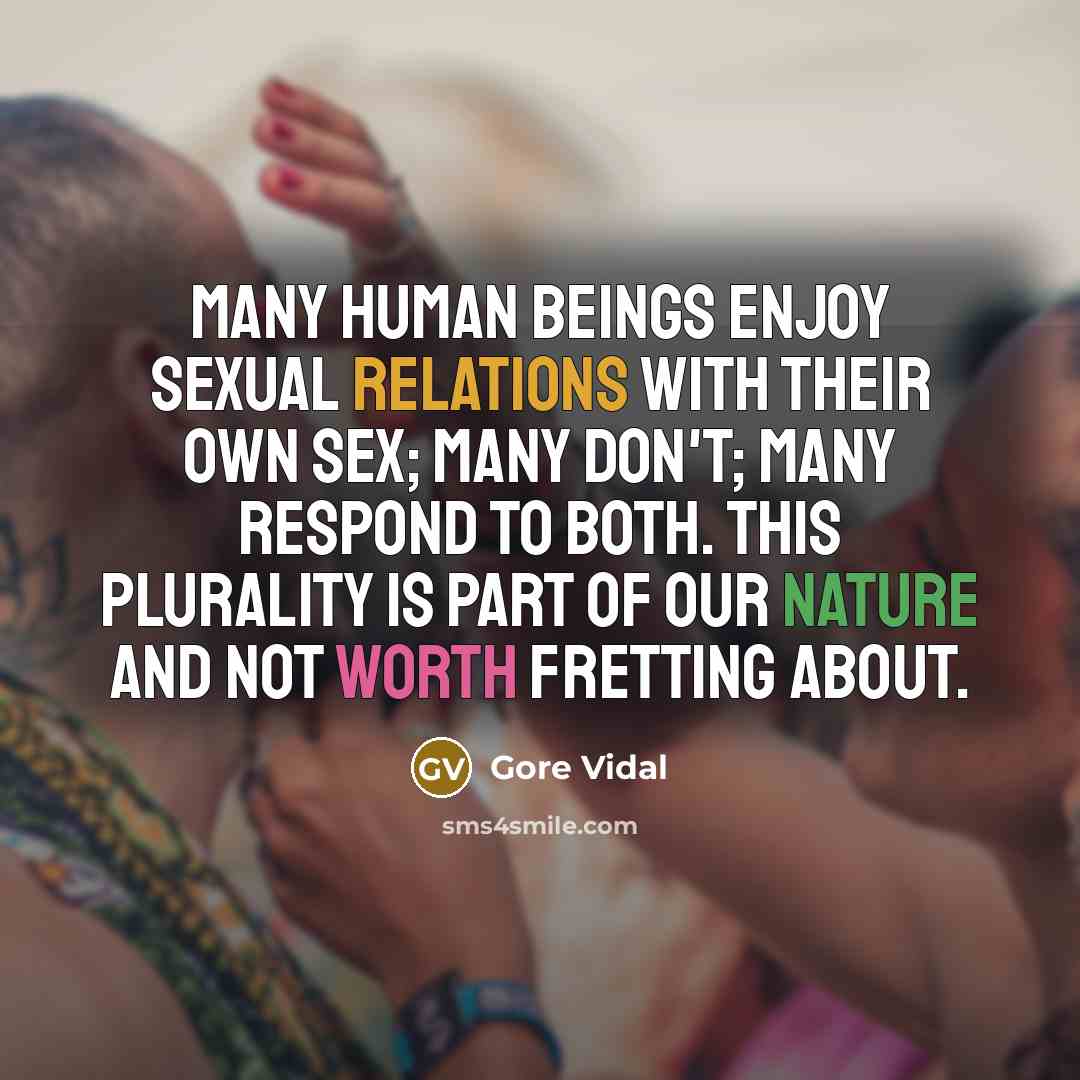 “Many human beings enjoy sexual relations with their own sex; many don't; many respond to both. This plurality is part of our nature and not worth fretting about.” quote by Gore Vidal