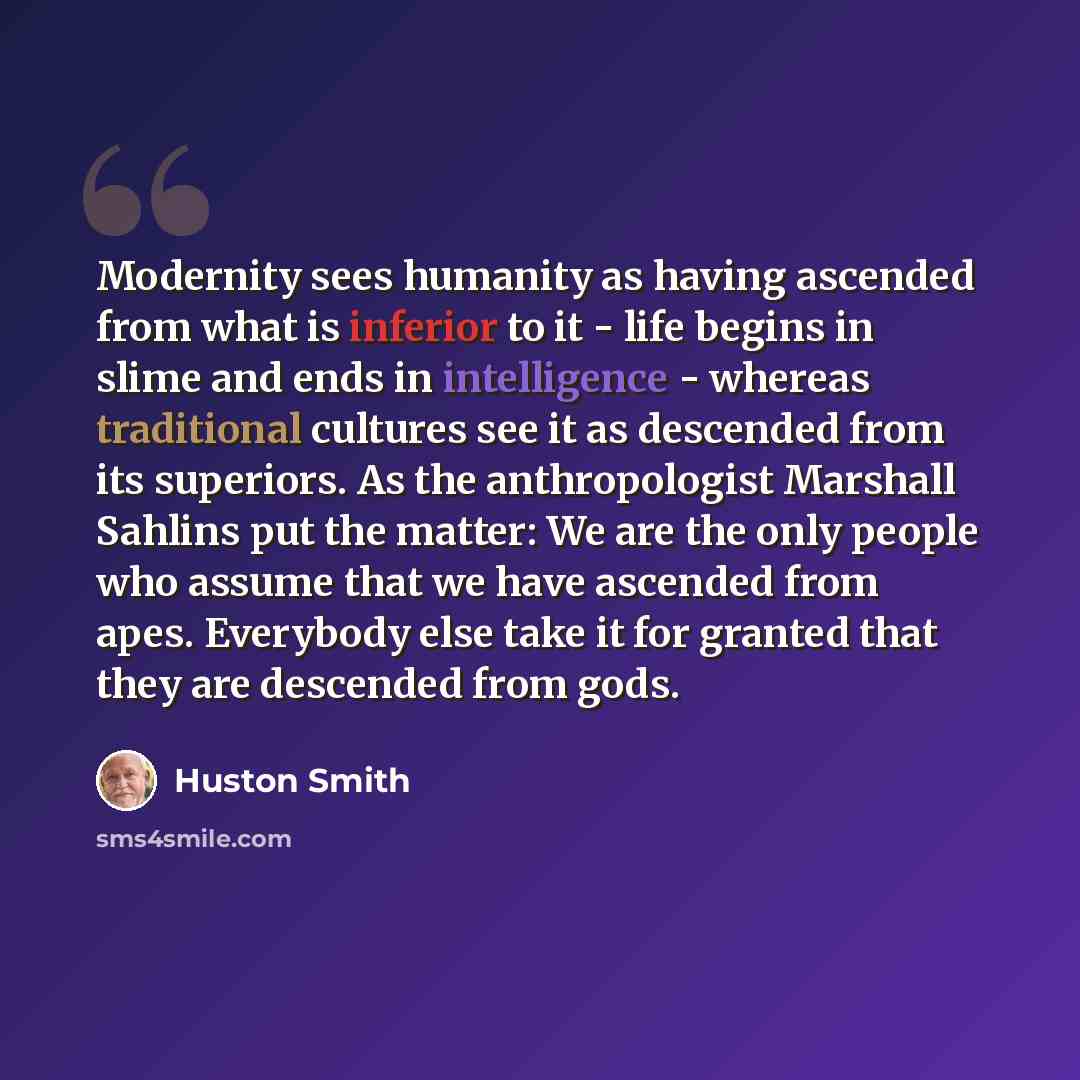 “Modernity sees humanity as having ascended from what is inferior to it - life begins in slime and ends in intelligence - whereas traditional cultures see it as descended from its superiors. As the anthropologist Marshall Sahlins put the matter: We are the only people who assume that we have…” quote by Huston Smith