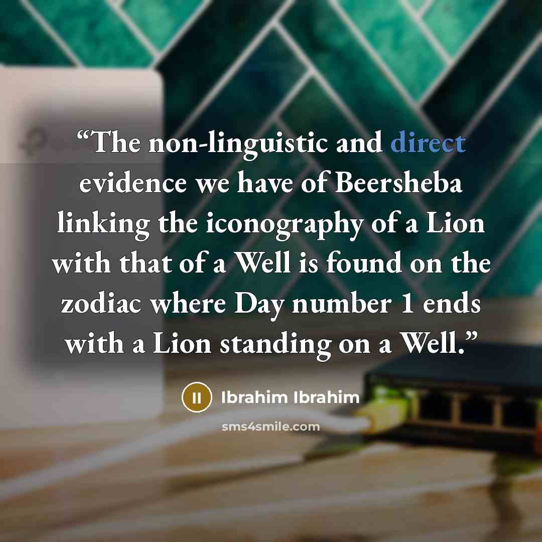 “The non-linguistic and direct evidence we have of Beersheba linking the iconography of a Lion with that of a Well is found on the zodiac where Day number 1 ends with a Lion standing on a Well.” quote by Ibrahim Ibrahim