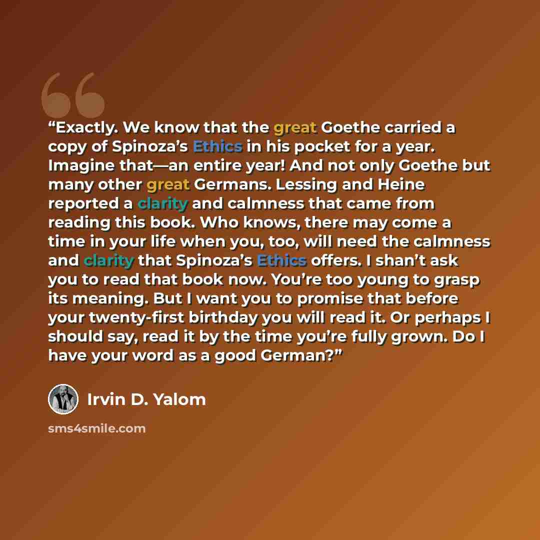 “Exactly. We know that the great Goethe carried a copy of Spinoza’s Ethics in his pocket for a year. Imagine that—an entire year! And not only Goethe but many other great Germans. Lessing and Heine reported a clarity and calmness that came from reading this book. Who knows, there may come a time in…” quote by Irvin D. Yalom
