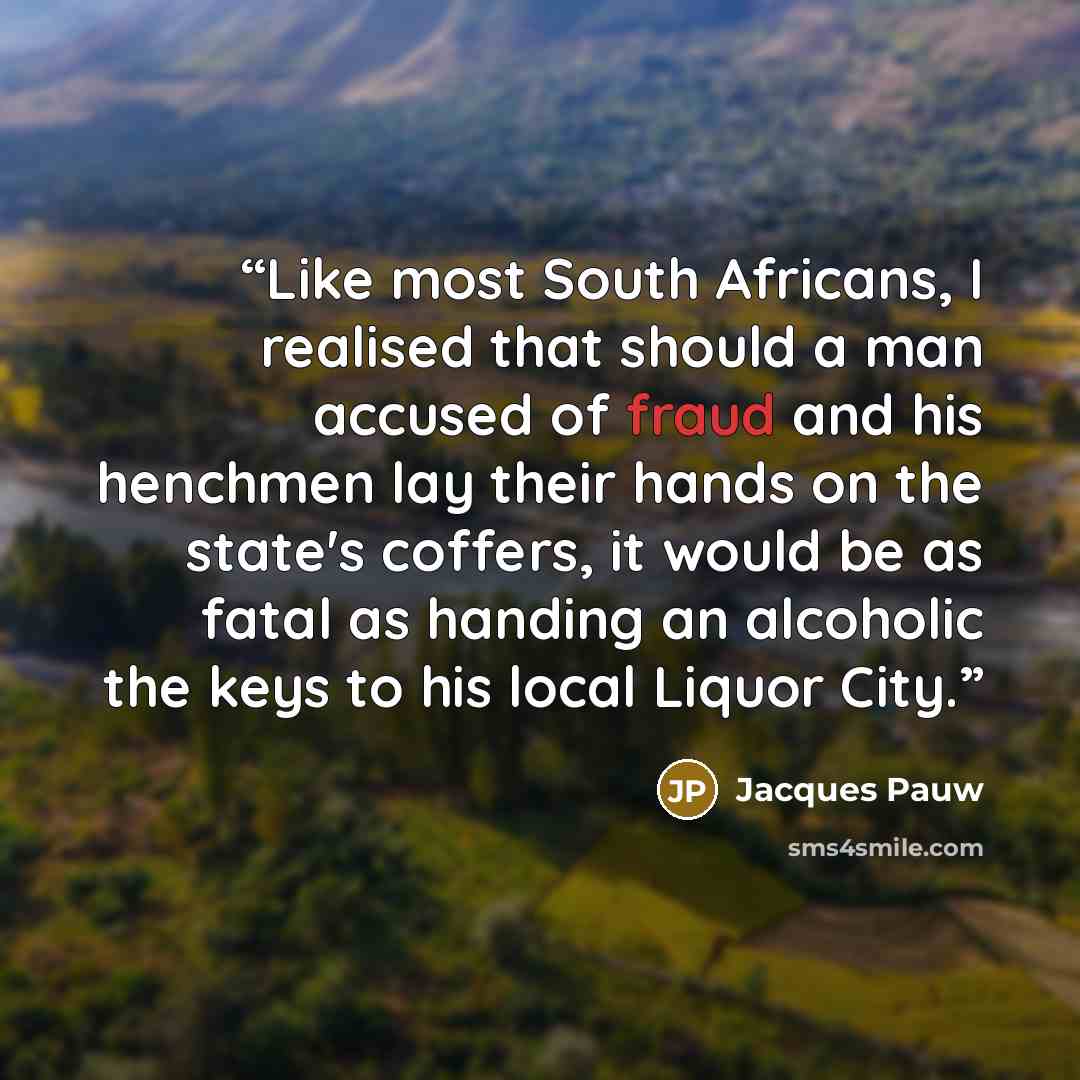 “Like most South Africans, I realised that should a man accused of fraud and his henchmen lay their hands on the state's coffers, it would be as fatal as handing an alcoholic the keys to his local Liquor City.” quote by Jacques Pauw