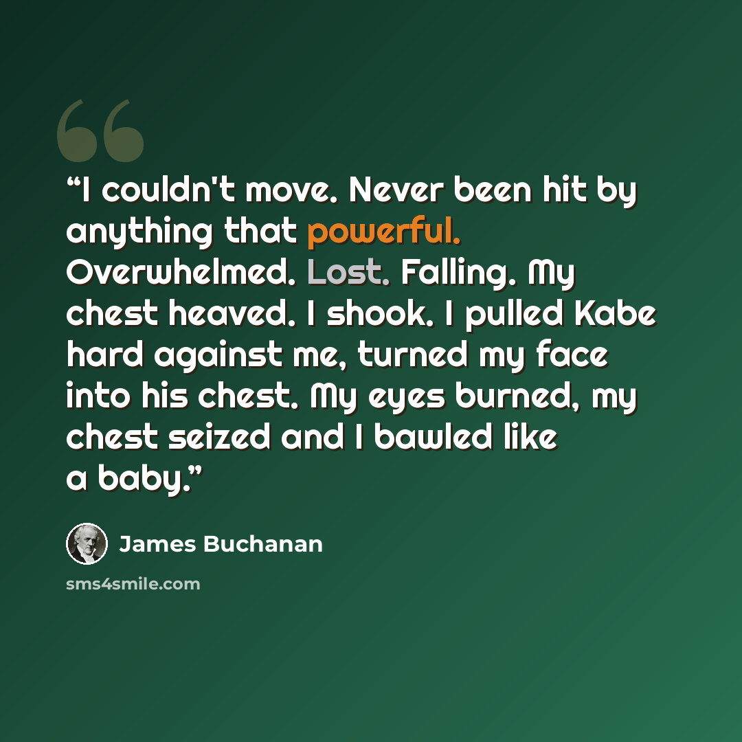 “I couldn't move. Never been hit by anything that powerful. Overwhelmed. Lost. Falling. My chest heaved. I shook. I pulled Kabe hard against me, turned my face into his chest. My eyes burned, my chest seized and I bawled like a baby.” quote by James Buchanan