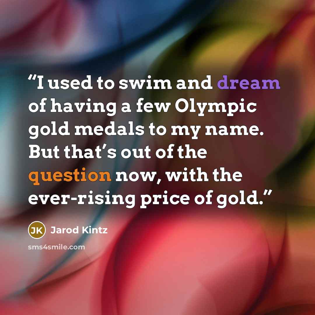 “I used to swim and dream of having a few Olympic gold medals to my name. But that’s out of the question now, with the ever-rising price of gold.” quote by Jarod Kintz