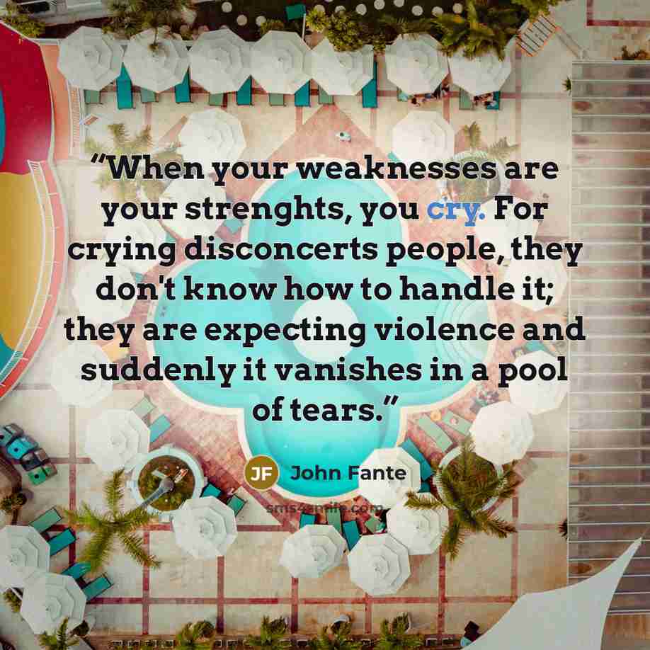 “When your weaknesses are your strenghts, you cry. For crying disconcerts people, they don't know how to handle it; they are expecting violence and suddenly it vanishes in a pool of tears.” quote by John Fante