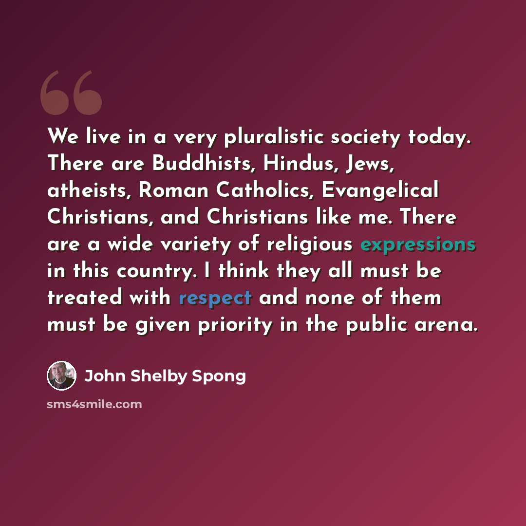 “We live in a very pluralistic society today. There are Buddhists, Hindus, Jews, atheists, Roman Catholics, Evangelical Christians, and Christians like me. There are a wide variety of religious expressions in this country. I think they all must be treated with respect and none of them must be given…” quote by John Shelby Spong