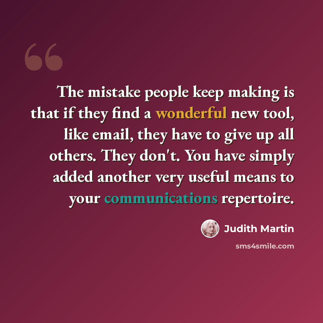 “The mistake people keep making is that if they find a wonderful new tool, like email, they have to give up all others. They don't. You have simply added another very useful means to your communications repertoire.” quote by Judith Martin