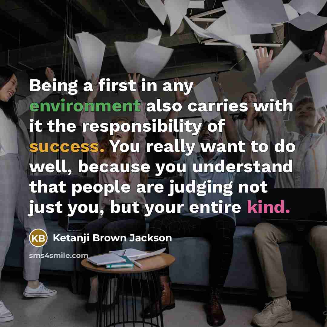“Being a first in any environment also carries with it the responsibility of success. You really want to do well, because you understand that people are judging not just you, but your entire kind.” quote by Ketanji Brown Jackson
