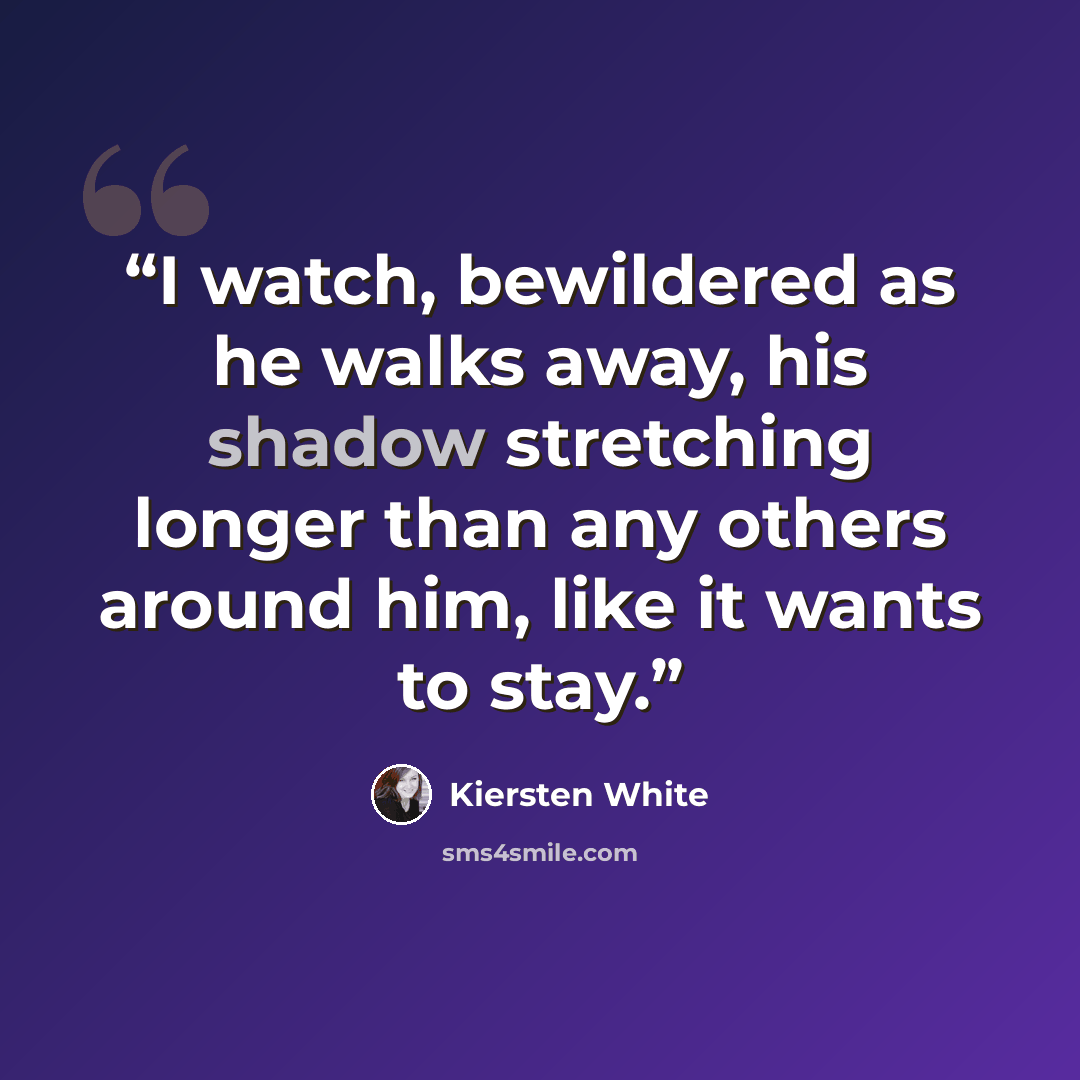 “I watch, bewildered as he walks away, his shadow stretching longer than any others around him, like it wants to stay.” quote by Kiersten White