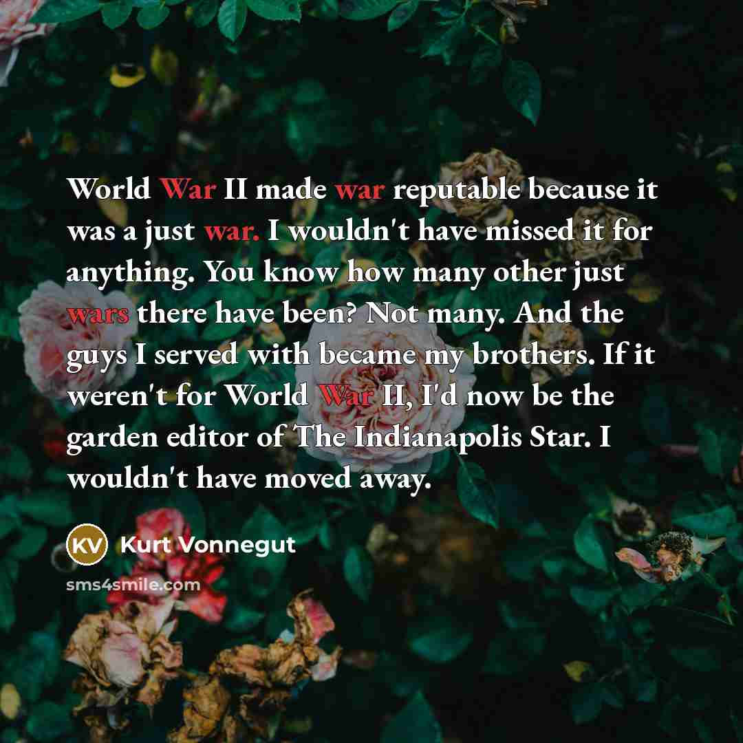 “World War II made war reputable because it was a just war. I wouldn't have missed it for anything. You know how many other just wars there have been? Not many. And the guys I served with became my brothers. If it weren't for World War II, I'd now be the garden editor of The Indianapolis Star. I…” quote by Kurt Vonnegut