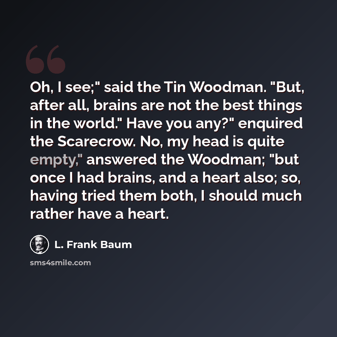 “Oh, I see;" said the Tin Woodman. "But, after all, brains are not the best things in the world." Have you any?" enquired the Scarecrow. No, my head is quite empty," answered the Woodman; "but once I had brains, and a heart also; so, having tried them both, I should much rather have a heart.” quote by L. Frank Baum