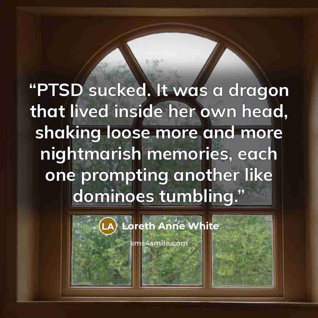 “PTSD sucked. It was a dragon that lived inside her own head, shaking loose more and more nightmarish memories, each one prompting another like dominoes tumbling.” quote by Loreth Anne White