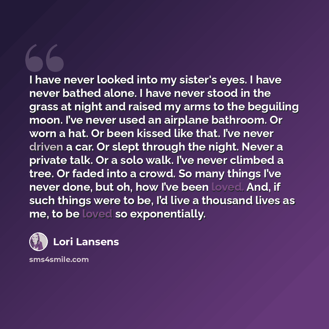 “I have never looked into my sister's eyes. I have never bathed alone. I have never stood in the grass at night and raised my arms to the beguiling moon. I’ve never used an airplane bathroom. Or worn a hat. Or been kissed like that. I’ve never driven a car. Or slept through the night. Never a…” quote by Lori Lansens