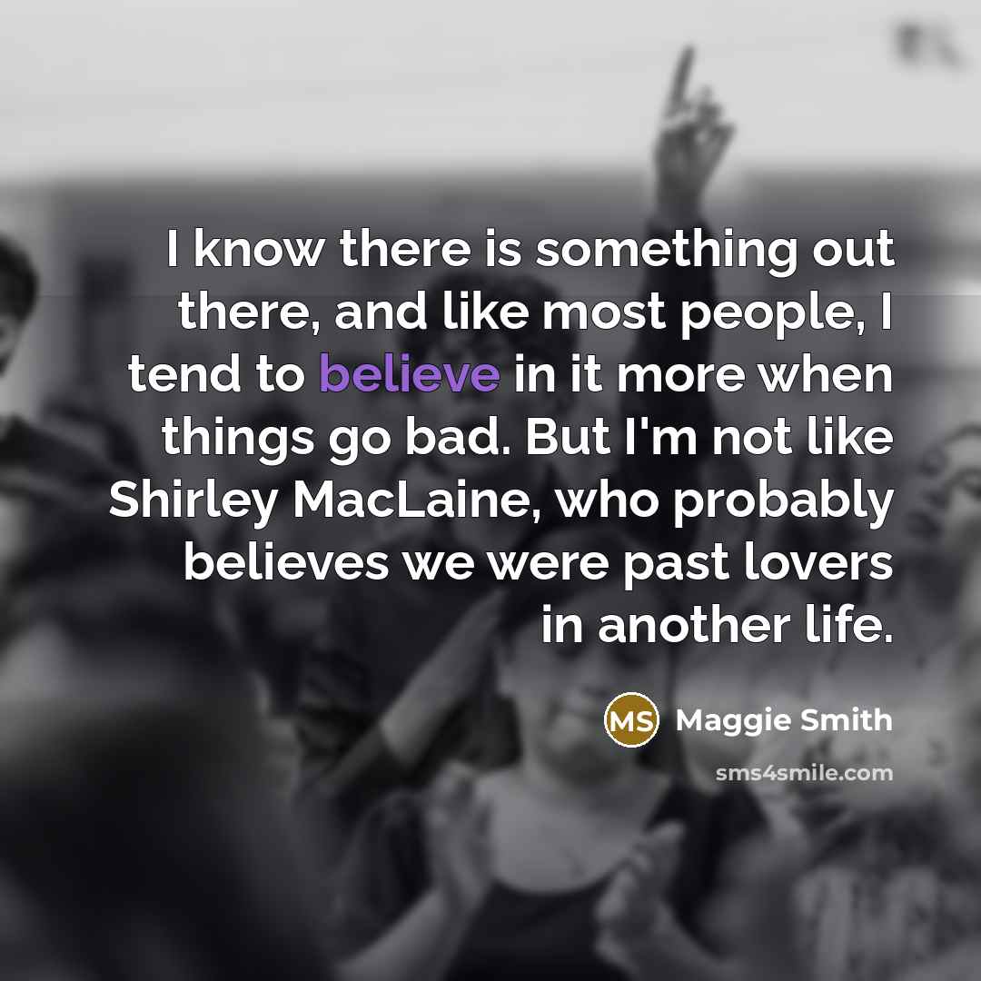 “I know there is something out there, and like most people, I tend to believe in it more when things go bad. But I'm not like Shirley MacLaine, who probably believes we were past lovers in another life.” quote by Maggie Smith