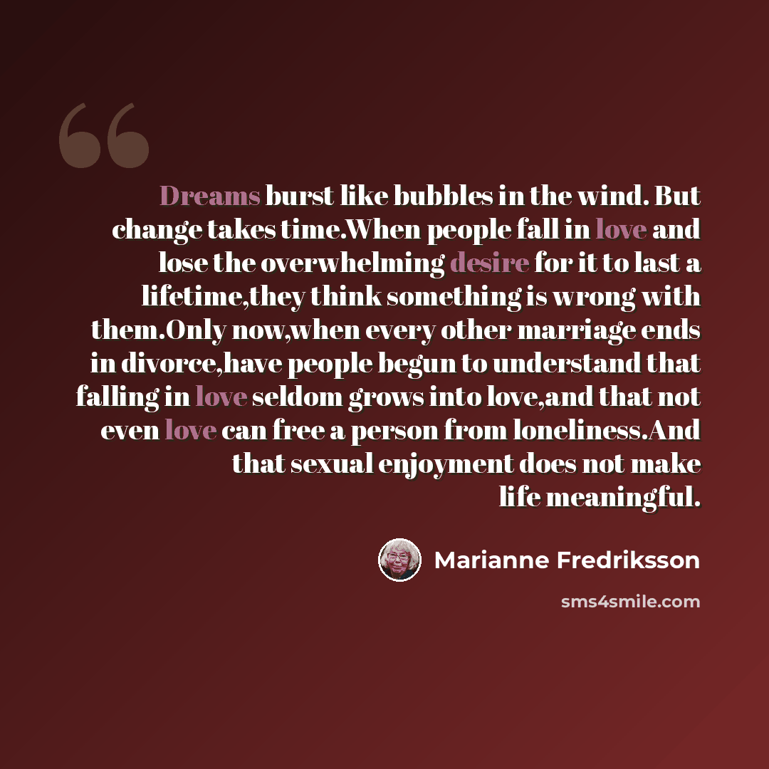 “Dreams burst like bubbles in the wind. But change takes time.When people fall in love and lose the overwhelming desire for it to last a lifetime,they think something is wrong with them.Only now,when every other marriage ends in divorce,have people begun to understand that falling in love seldom…” quote by Marianne Fredriksson