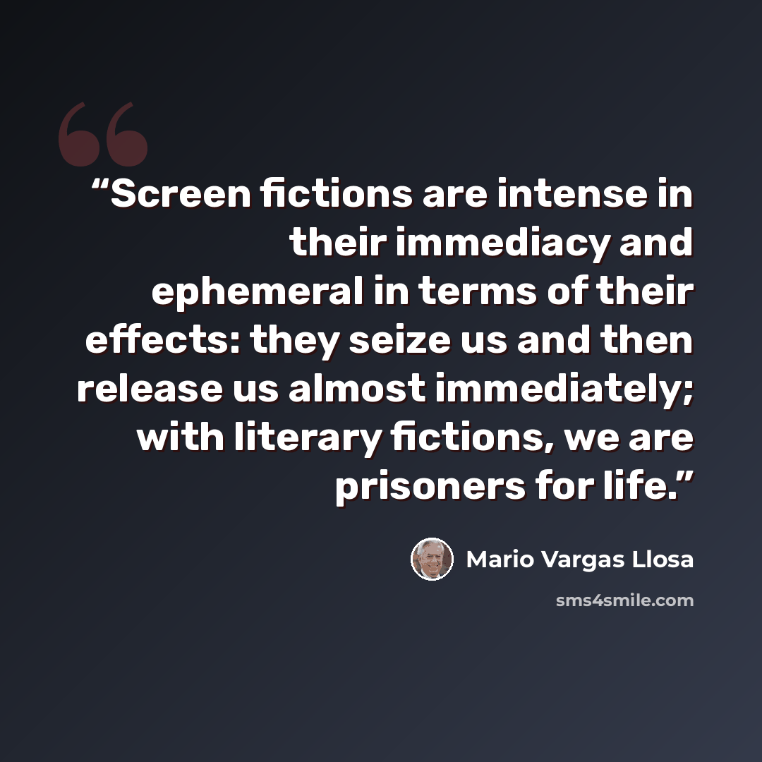 “Screen fictions are intense in their immediacy and ephemeral in terms of their effects: they seize us and then release us almost immediately; with literary fictions, we are prisoners for life.” quote by Mario Vargas Llosa