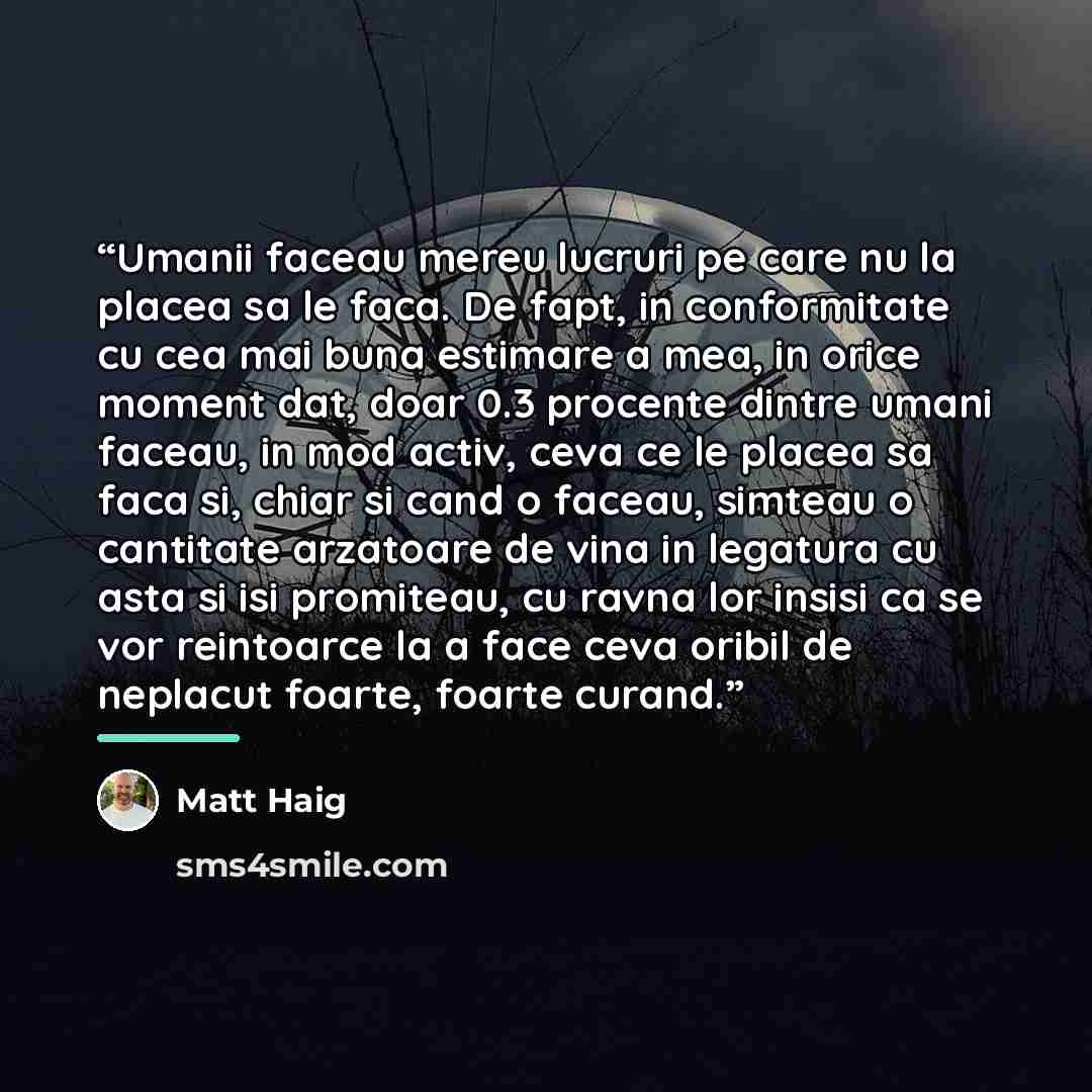 “Umanii faceau mereu lucruri pe care nu la placea sa le faca. De fapt, in conformitate cu cea mai buna estimare a mea, in orice moment dat, doar 0.3 procente dintre umani faceau, in mod activ, ceva ce le placea sa faca si, chiar si cand o faceau, simteau o cantitate arzatoare de vina in legatura cu…” quote by Matt Haig